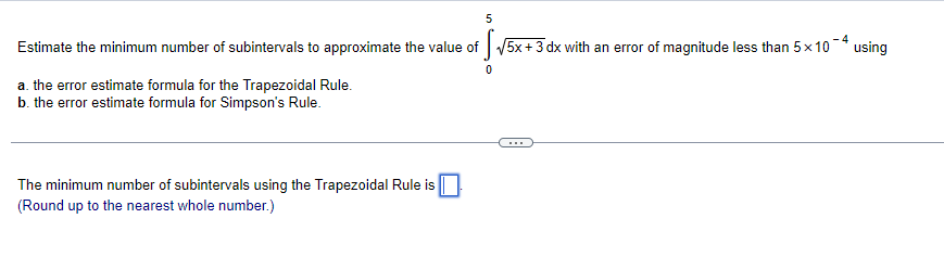 5
Estimate the minimum number of subintervals to approximate the value of √5x + 3 dx with an error of magnitude less than 5×10¯4 using
0
a. the error estimate formula for the Trapezoidal Rule.
b. the error estimate formula for Simpson's Rule.
The minimum number of subintervals using the Trapezoidal Rule is
(Round up to the nearest whole number.)