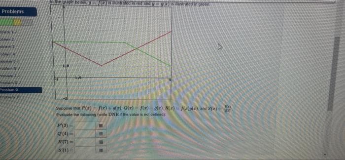 Problems
foam 12
oblem's
abileiri A
zobiem 5
Toblein
Problare
Frecam
Problem 9
Problery
in the graph below is tustrated in red and y = g(2) is Austrated in green
fix)
Suppose that P(z) = f(x) + g(z) Q(z) = f(x) = g(z) R(z)=f(z)g(z) and S(x)=
Evaluate the following (write DNE if the value is not defined):
P'(3)=
Q'(4)=
R(7)=
5'(1)=
H