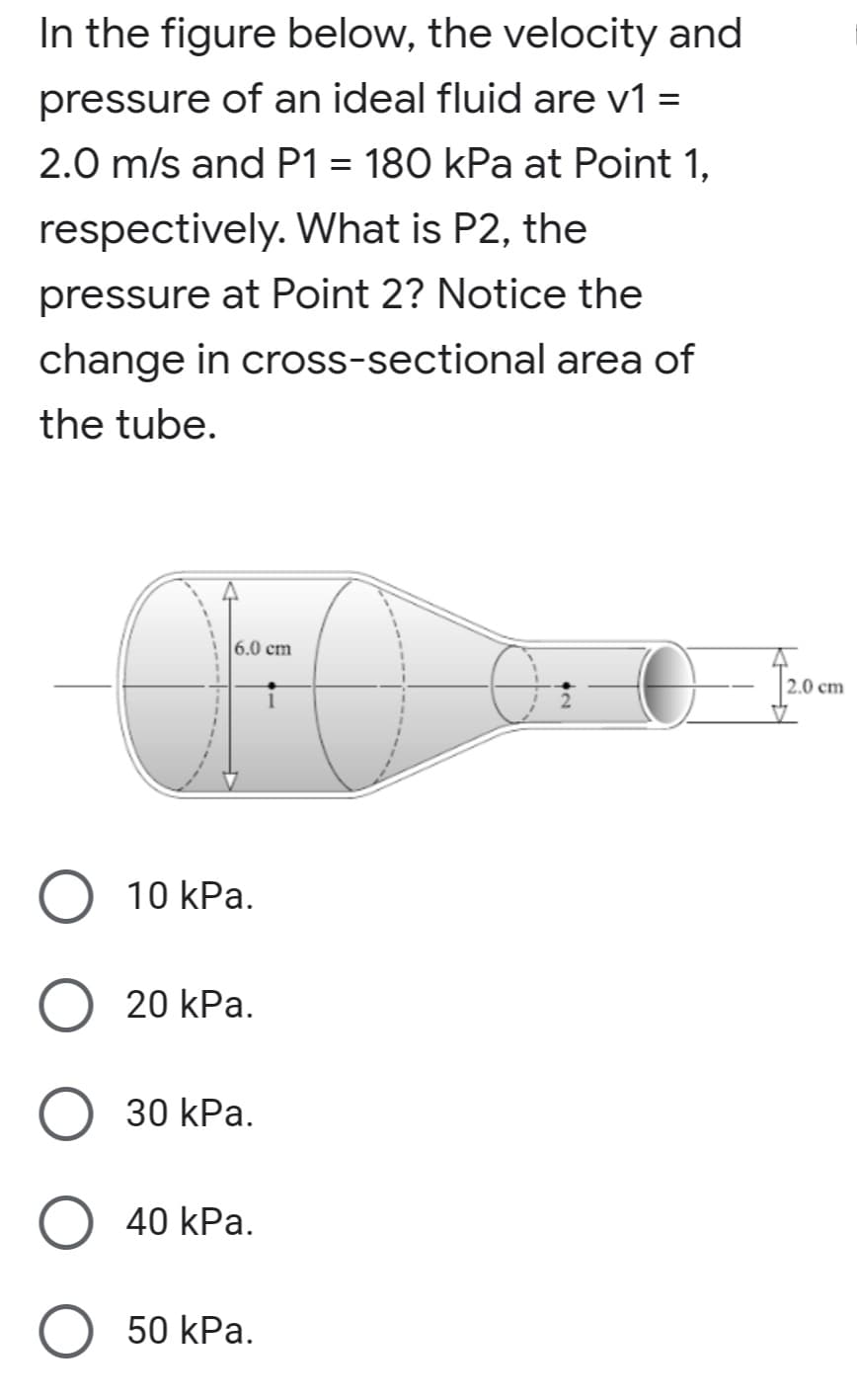 In the figure below, the velocity and
pressure of an ideal fluid are v1 =
%3D
2.0 m/s and P1 = 180 kPa at Point 1,
respectively. What is P2, the
pressure at Point 2? Notice the
change in cross-sectional area of
the tube.
6.0 cm
2.0 cm
10 kPa.
20 kPa.
30 kPa.
40 kPa.
50 kPa.
