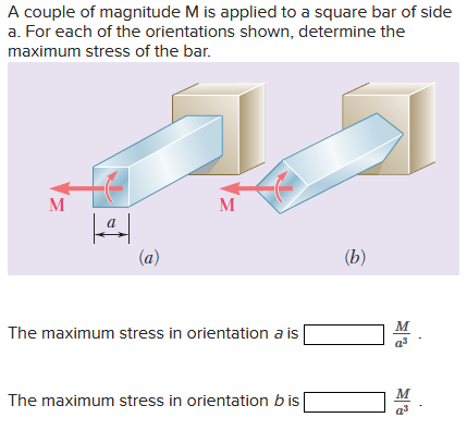 A couple of magnitude M is applied to a square bar of side
a. For each of the orientations shown, determine the
maximum stress of the bar.
M
|ª|
(a)
M
The maximum stress in orientation a is
The maximum stress in orientation bis
(b)
M
a³
M