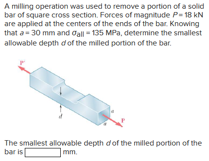 A milling operation was used to remove a portion of a solid
bar of square cross section. Forces of magnitude P= 18 kN
are applied at the centers of the ends of the bar. Knowing
that a = 30 mm and all = 135 MPa, determine the smallest
allowable depth d of the milled portion of the bar.
P'
The smallest allowable depth d of the milled portion of the
bar is
mm.
