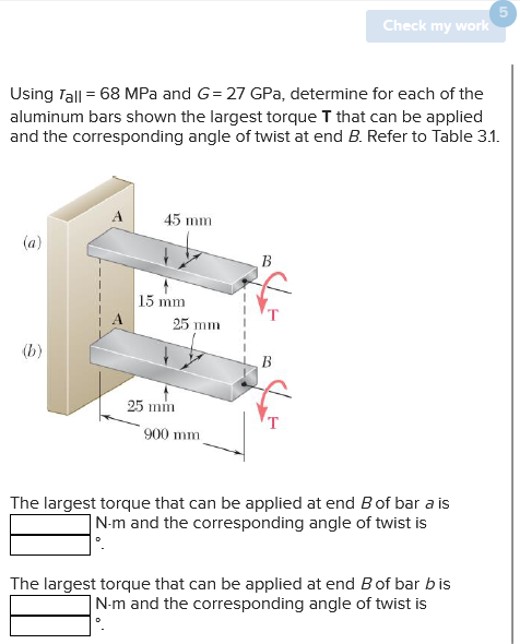 Using Tall = 68 MPa and G= 27 GPa, determine for each of the
aluminum bars shown the largest torque T that can be applied
and the corresponding angle of twist at end B. Refer to Table 3.1.
(a)
(b)
45 mm
15 mm
25 mm
25 mm
900 mm
B
Check my work
B
The largest torque that can be applied at end B of bar a is
N-m and the corresponding angle of twist is
The largest torque that can be applied at end B of bar bis
N-m and the corresponding angle of twist is