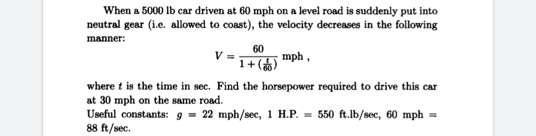 When a 5000 lb car driven at 60 mph on a level road is suddenly put into
neutral gear (i.e. allowed to coast), the velocity decreases in the following
manner:
60
V =
mph ,
1+()
where t is the time in sec. Find the horsepower required to drive this car
at 30 mph on the same road.
Useful constants: 9 = 22 mph/sec, 1 H.P. = 550 ft.lb/sec, 60 mph =
88 ft/sec.
