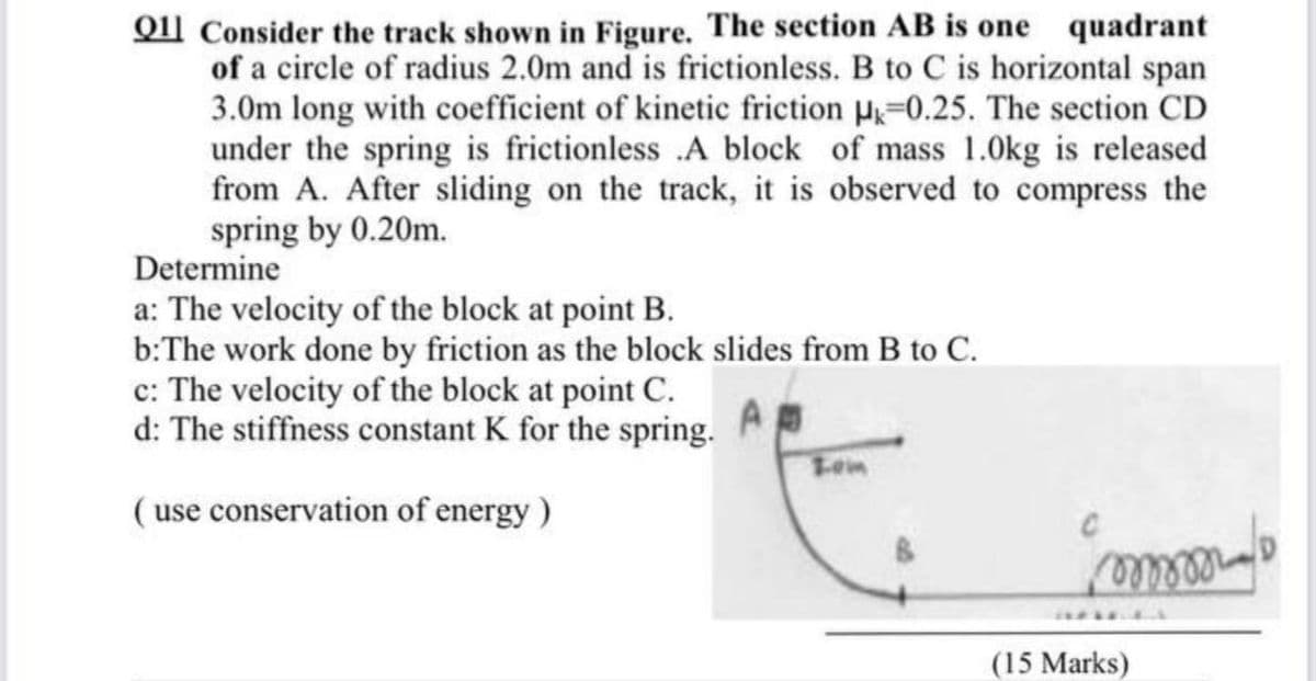 Qll Consider the track shown in Figure. The section AB is one quadrant
of a circle of radius 2.0m and is frictionless. B to C is horizontal span
3.0m long with coefficient of kinetic friction P=0.25. The section CD
under the spring is frictionless .A block of mass 1.0kg is released
from A. After sliding on the track, it is observed to compress the
spring by 0.20m.
Determine
a: The velocity of the block at point B.
b:The work done by friction as the block slides from B to C.
c: The velocity of the block at point C.
d: The stiffness constant K for the spring.
Lein
( use conservation of energy)
(15 Marks)
