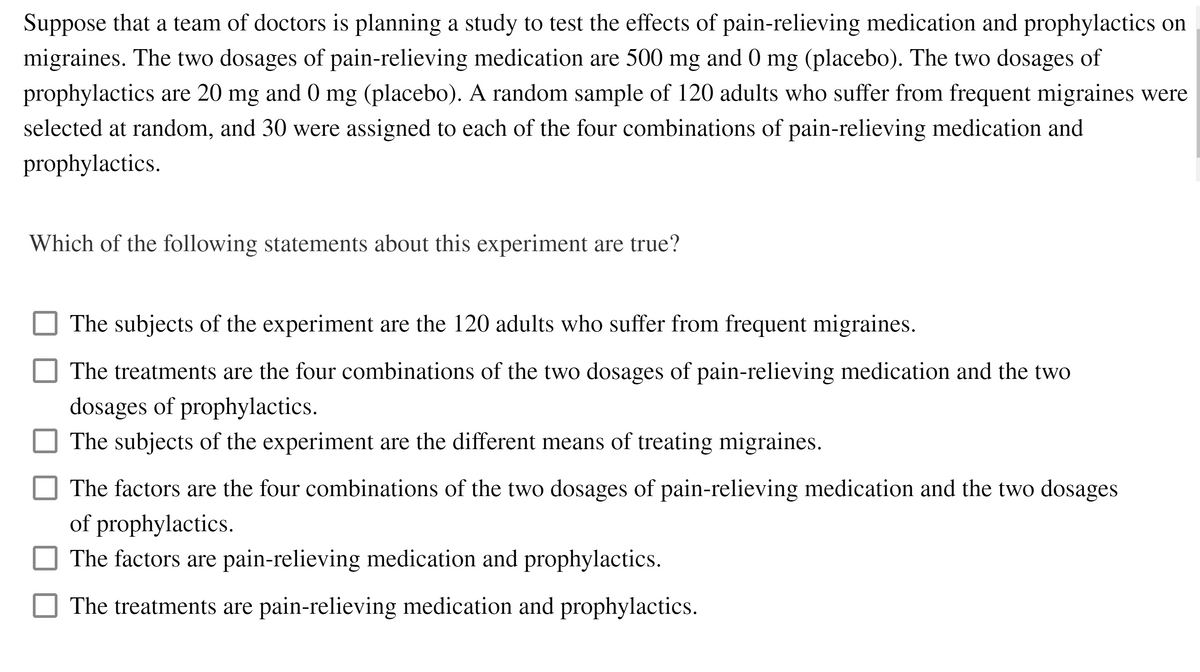 Suppose that a team of doctors is planning a study to test the effects of pain-relieving medication and prophylactics on
migraines. The two dosages of pain-relieving medication are 500 mg and 0 mg (placebo). The two dosages of
prophylactics are 20 mg and 0 mg (placebo). A random sample of 120 adults who suffer from frequent migraines were
selected at random, and 30 were assigned to each of the four combinations of pain-relieving medication and
prophylactics.
Which of the following statements about this experiment are true?
The subjects of the experiment are the 120 adults who suffer from frequent migraines.
The treatments are the four combinations of the two dosages of pain-relieving medication and the two
dosages of prophylactics.
The subjects of the experiment are the different means of treating migraines.
The factors are the four combinations of the two dosages of pain-relieving medication and the two dosages
of prophylactics.
The factors are pain-relieving medication and prophylactics.
The treatments are pain-relieving medication and prophylactics.
