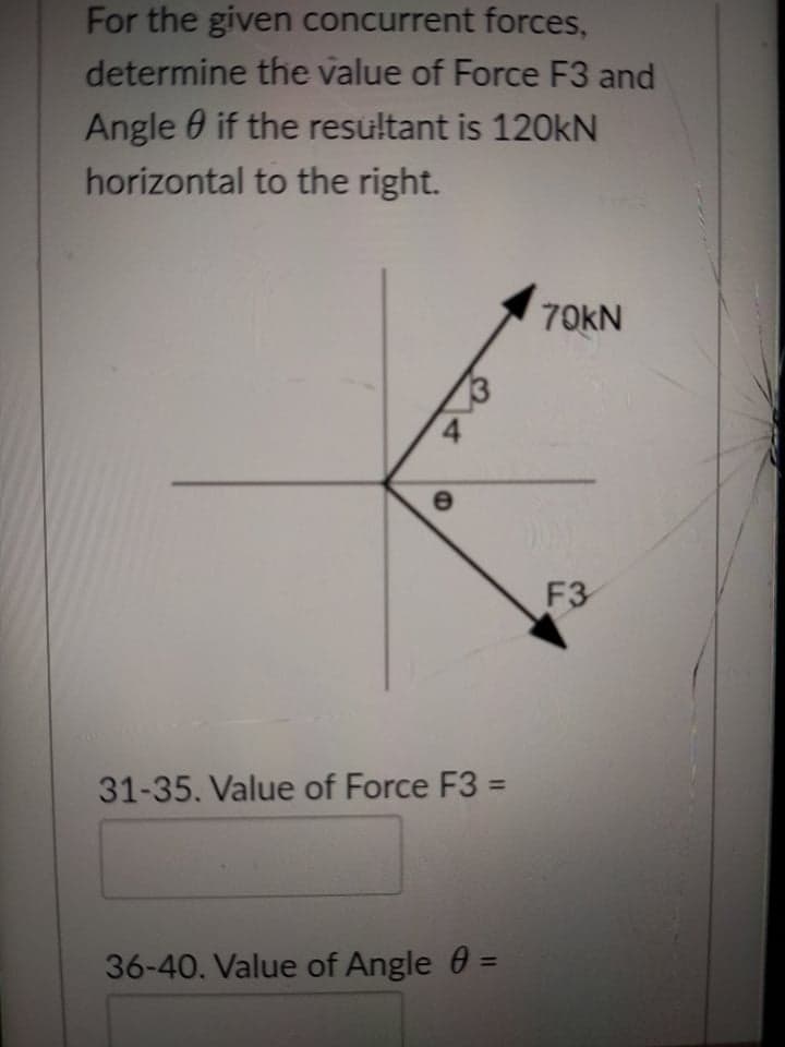 For the given concurrent forces,
determine the value of Force F3 and
Angle 0 if the resultant is 120KN
horizontal to the right.
70KN
3
F3
31-35. Value of Force F3 =
%3D
36-40. Value of Angle 0 =
%3D

