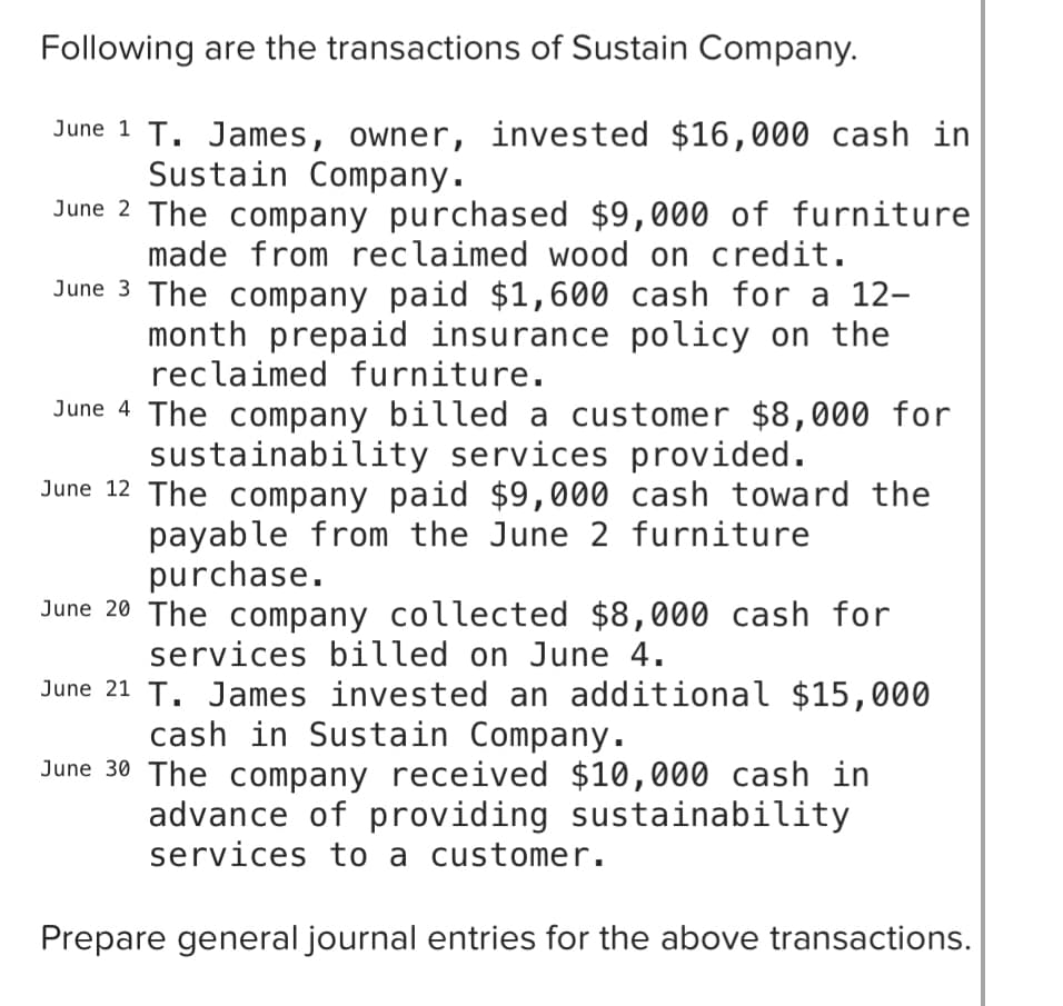 Following are the transactions of Sustain Company.
June 1 T. James, owner, invested $16,000 cash in
Sustain Company.
June 2 The company purchased $9,000 of furniture
made from reclaimed wood on credit.
June 3 The company paid $1,600 cash for a 12-
month prepaid insurance policy on the
reclaimed furniture.
June 4 The company billed a customer $8,000 for
sustainability services provided.
June 12 The company paid $9,000 cash toward the
payable from the June 2 furniture
purchase.
June 20 The company collected $8,000 cash for
services billed on June 4.
June 21 T. James invested an additional $15,000
cash in Sustain Company.
June 30 The company received $10,000 cash in
advance of providing sustainability
services to a customer.
Prepare general journal entries for the above transactions.
