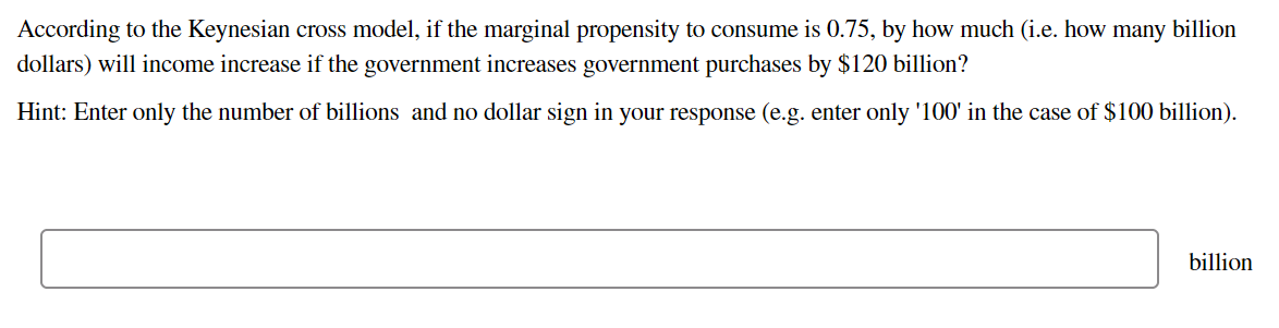 According to the Keynesian cross model, if the marginal propensity to consume is 0.75, by how much (i.e. how many billion
dollars) will income increase if the government increases government purchases by $120 billion?
Hint: Enter only the number of billions and no dollar sign in your response (e.g. enter only '100' in the case of $100 billion).
billion
