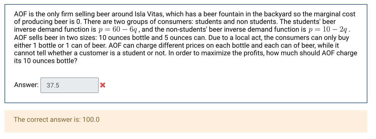 AOF is the only firm selling beer around Isla Vitas, which has a beer fountain in the backyard so the marginal cost
of producing beer is 0. There are two groups of consumers: students and non students. The students' beer
inverse demand function is p = 60 – 6q , and the non-students' beer inverse demand function is p = 10 – 2q.
AOF sells beer in two sizes: 10 ounces bottle and 5 ounces can. Due to a local act, the consumers can only buy
either 1 bottle or 1 can of beer. AOF can charge different prices on each bottle and each can of beer, while it
cannot tell whether a customer is a student or not. In order to maximize the profits, how much should AOF charge
its 10 ounces bottle?
Answer:
37.5
The correct answer is: 100.0
