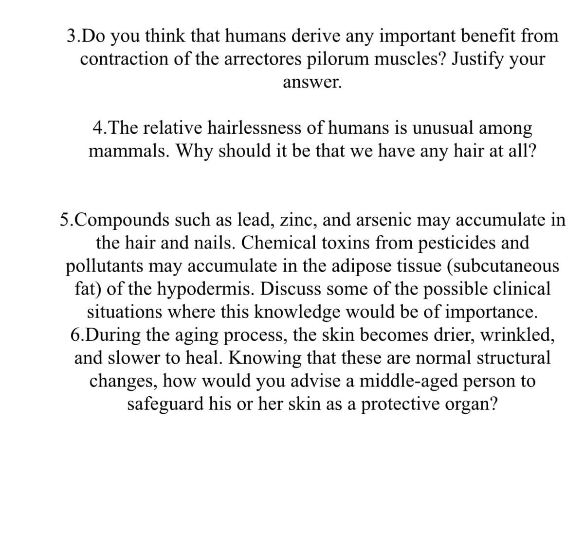 3.Do you think that humans derive any important benefit from
contraction of the arrectores pilorum muscles? Justify your
answer.
4. The relative hairlessness of humans is unusual among
mammals. Why should it be that we have any hair at all?
5.Compounds such as lead, zinc, and arsenic may accumulate in
the hair and nails. Chemical toxins from pesticides and
pollutants may accumulate in the adipose tissue (subcutaneous
fat) of the hypodermis. Discuss some of the possible clinical
situations where this knowledge would be of importance.
6.During the aging process, the skin becomes drier, wrinkled,
and slower to heal. Knowing that these are normal structural
changes, how would you advise a middle-aged person to
safeguard his or her skin as a protective organ?