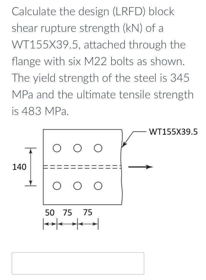 Calculate the design (LRFD) block
shear rupture strength (kN) of a
WT155X39.5, attached through the
flange with six M22 bolts as shown.
The yield strength of the steel is 345
MPa and the ultimate tensile strength
is 483 MPa.
140
O O O
O O O
50 75 75
WT155X39.5
