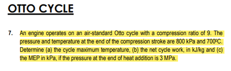 OTTO CYCLE
7. An engine operates on an air-standard Otto cycle with a compression ratio of 9. The
pressure and temperature at the end of the compression stroke are 800 kPa and 700ºC.
Determine (a) the cycle maximum temperature, (b) the net cycle work, in kJ/kg and (c)
the MEP in kPa, if the pressure at the end of heat addition is 3 MPa.