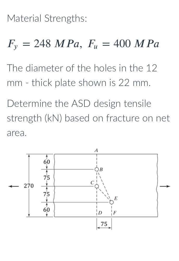 Material Strengths:
Fy = 248 MPa, Fu = 400 MPa
The diameter of the holes in the 12
mm - thick plate shown is 22 mm.
Determine the ASD design tensile
strength (kN) based on fracture on net
area.
<<<-270
88
60
75
75
A
1
B
75
E