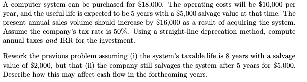 A computer system can be purchased for $18,000. The operating costs will be $10,000 per
year, and the useful life is expected to be 5 years with a $5,000 salvage value at that time. The
present annual sales volume should increase by $16,000 as a result of acquiring the system.
Assume the company's tax rate is 50%. Using a straight-line deprecation method, compute
annual taxes and IRR for the investment.
Rework the previous problem assuming (i) the system's taxable life is 8 years with a salvage
value of $2,000, but that (ii) the company still salvages the system after 5 years for $5,000.
Describe how this may affect cash flow in the forthcoming years.