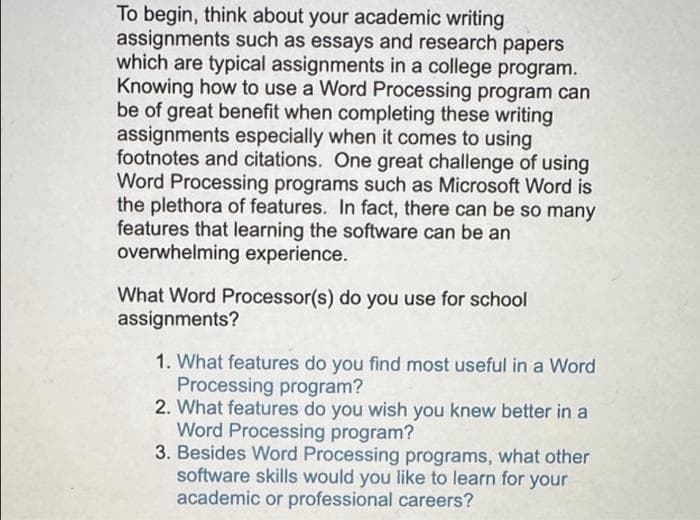 To begin, think about your academic writing
assignments such as essays and research papers
which are typical assignments in a college program.
Knowing how to use a Word Processing program can
be of great benefit when completing these writing
assignments especially when it comes to using
footnotes and citations. One great challenge of using
Word Processing programs such as Microsoft Word is
the plethora of features. In fact, there can be so many
features that learning the software can be an
overwhelming experience.
What Word Processor(s) do you use for school
assignments?
1. What features do you find most useful in a Word
Processing program?
2. What features do you wish you knew better in a
Word Processing program?
3. Besides Word Processing programs, what other
software skills would you like to learn for your
academic or professional careers?