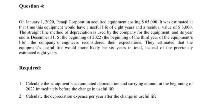 Question 4:
On January 1, 2020, Penaji Corporation acquired equipment costing $ 65,000. It was estimated at
that time this equipment would have a useful life of eight years and a residual value of $ 3,000.
The straight line method of depreciation is used by the company for the equipment, and its year
end is December 31. St the beginning of 2022 (the beginning of the third year of the equipment's
life), the company's engineers reconsidered their expectations. They estimated that the
equipment's useful life would more likely be six years in total, instead of the previously
estimated eight years.
Required:
1. Calculate the equipment's accumulated depreciation and carrying amount at the beginning of
2022 immediately before the change in useful life.
2. Calculate the depreciation expense per year after the change in useful life.