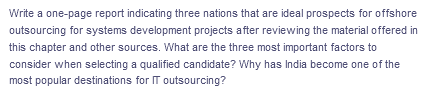 Write a one-page report indicating three nations that are ideal prospects for offshore
outsourcing for systems development projects after reviewing the material offered in
this chapter and other sources. What are the three most important factors to
consider when selecting a qualified candidate? Why has India become one of the
most popular destinations for IT outsourcing?
