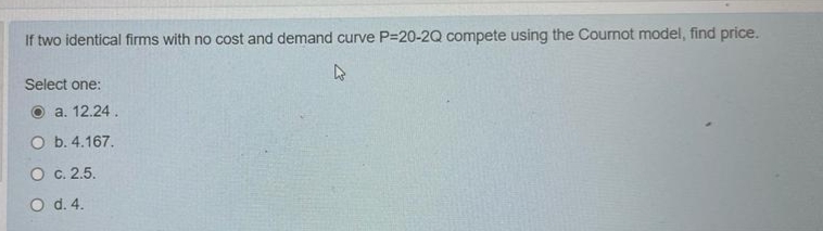 If two identical firms with no cost and demand curve P=20-2Q compete using the Cournot model, find price.
Select one:
a. 12.24.
O b. 4.167.
O c. 2.5.
O d.4.
