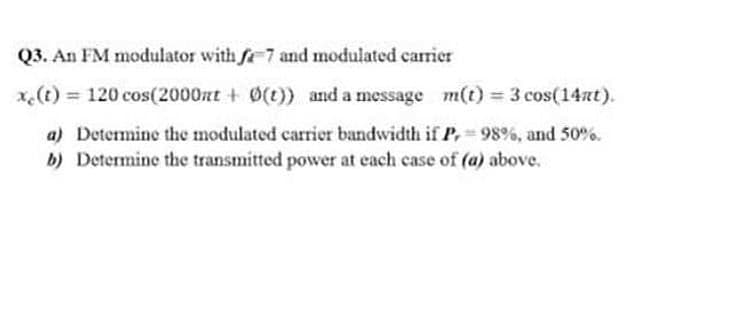 Q3. An FM modulator with fe 7 and modulated carrier
x.(t) 120 cos(2000zt + 0(t)) and a message m(t) 3 cos(14at).
a) Determine the modulated carrier bandwidth if P, 98%, and 50%.
b) Determine the transmitted power at each case of (a) above.
