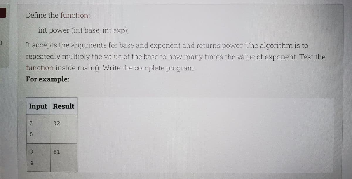 Define the function:
int power (int base, int exp);
It accepts the arguments for base and exponent and returns power. The algorithm is to
repeatedly multiply the value of the base to how many times the value of exponent. Test the
function inside main(). Write the complete program.
For example:
Input Result
32
81
4.
3.
