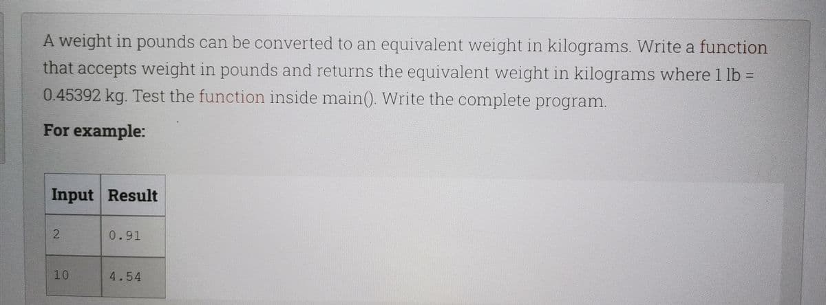 A weight in pounds can be converted to an equivalent weight in kilograms. Write a function
that accepts weight in pounds and returns the equivalent weight in kilograms wherel lb =
0.45392 kg. Test the function inside main(). Write the complete program.
For example:
Input Result
2.
0.91
10
4.54
