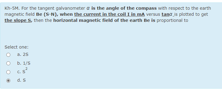 Kh-5M. For the tangent galvanometer a is the angle of the compass with respect to the earth
magnetic field Be (S-N), when the current in the coil I in mA versus tang is plotted to get
the slope S, then the horizontal magnetic field of the earth Be is proportional to
Select one:
а. 2S
b. 1/S
2
c. s?
d. S
