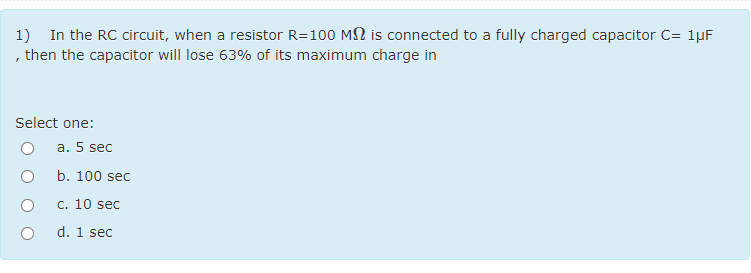 1) In the RC circuit, when a resistor R=100 MN is connected to a fully charged capacitor C= 1µF
, then the capacitor will lose 63% of its maximum charge in
Select one:
a. 5 sec
b. 100 sec
c. 10 sec
d. 1 sec
