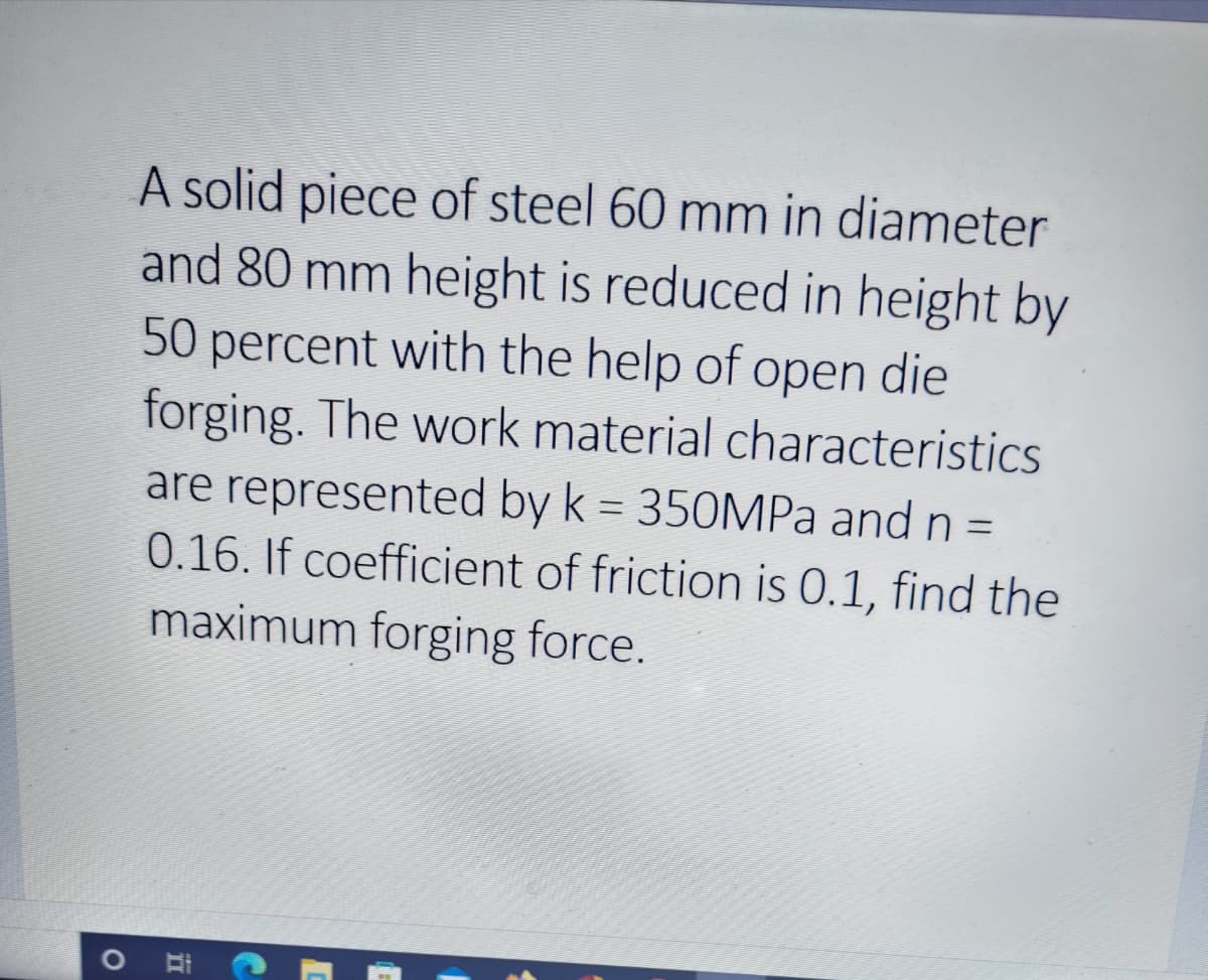 A solid piece of steel 60 mm in diameter
and 80 mm height is reduced in height by
50 percent with the help of open die
forging. The work material characteristics
are represented by k = 350MPA and n =
0.16. If coefficient of friction is 0.1, find the
%3D
maximum forging force.
