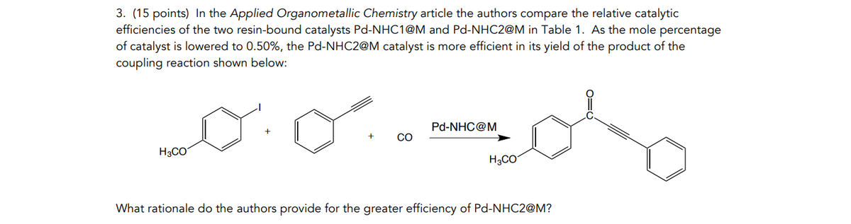 3. (15 points) In the Applied Organometallic Chemistry article the authors compare the relative catalytic
efficiencies of the two resin-bound catalysts Pd-NHC1@M and Pd-NHC2@M in Table 1. As the mole percentage
of catalyst is lowered to 0.50%, the Pd-NHC2@M catalyst is more efficient in its yield of the product of the
coupling reaction shown below:
Pd-NHC@M
+
+
CO
H3CO
H3CO
What rationale do the authors provide for the greater efficiency of Pd-NHC2@M?