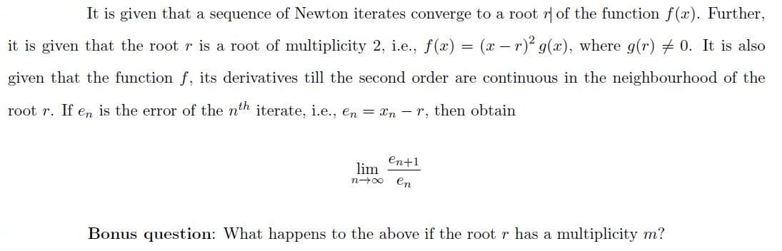 It is given that a sequence of Newton iterates converge to a root r of the function f(x). Further,
it is given that the root r is a root of multiplicity 2, i.e., f(æ) = (x – r)² g(x), where g(r) + 0. It is also
given that the function f, its derivatives till the second order are continuous in the neighbourhood of the
root r. If en is the error of the nth iterate, i.e.., en = xn – r, then obtain
En+1
lim
en
n-00
Bonus question: What happens to the above if the root r has a multiplicity m?
