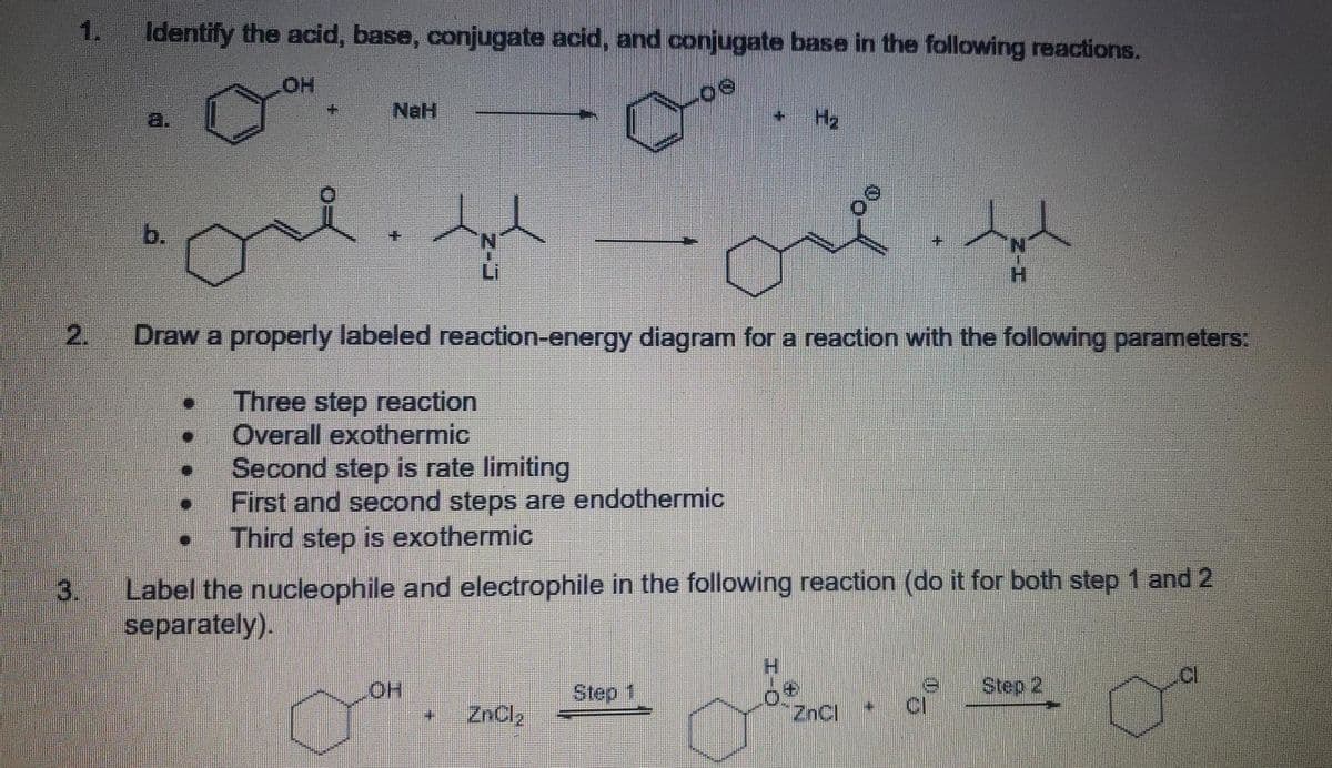 1.
Identify the acid, base, conjugate acid, and conjugate base in the following reactions.
HO
NaH
H2
b.
H.
2.
Draw a properly labeled reaction-energy diagram for a reaction with the following parameters:
Three step reaction
Overall exothermic
Second step is rate limiting
First and second steps are endothermic
Third step is exothermic
3.
Label the nucleophile and electrophile in the following reaction (do it for both step 1 and 2
separately).
H.
Step 1
Step 2
ZnCl,
ZnCl
