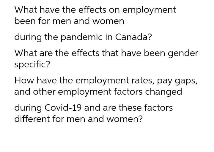 What have the effects on employment
been for men and women
during the pandemic in Canada?
What are the effects that have been gender
specific?
How have the employment rates, pay gaps,
and other employment factors changed
during Covid-19 and are these factors
different for men and women?
