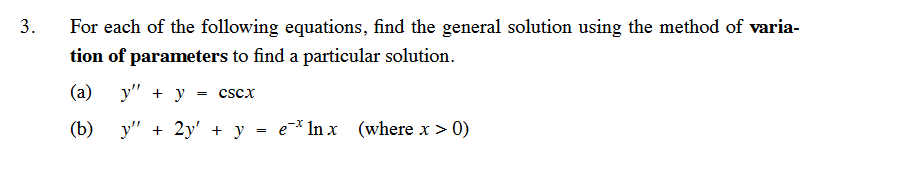 3.
For each of the following equations, find the general solution using the method of varia-
tion of parameters to find a particular solution.
(a)
(b)
y" + y
y" + 2y' + y = e* ln x
= CSCX
(where x > 0)