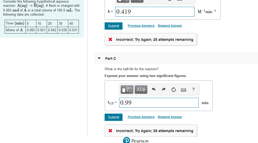 Consider the following hypothetical aqueous
reaction: A(ag) – B(ag). A flask is charged with
0.065 mol of A in a total volume of 100.0 mL. The
k = 0.419
м 1 min 1
following data are collected:
Time (min) |0
10
20
30
40
Submit
Previous Answers Request Answer
Moles of A 0.065 0.051 0.042 0.036 0.031
X Incorrect; Try Again; 25 attempts remaining
Part C
What is the half-life for the reaction?
Express your answer using two significant figures.
t/2 = 0.99
min
Submit
Previous Answers Request Answer
X Incorrect; Try Again; 28 attempts remaining
P Pearson
