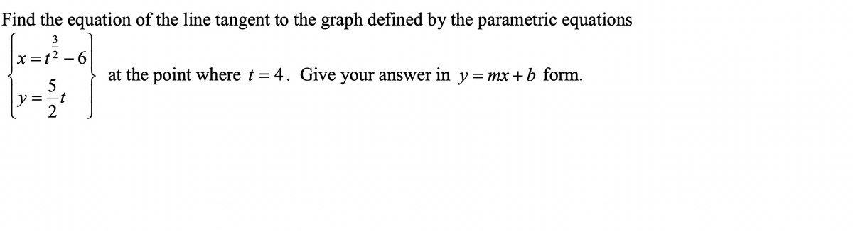 Find the equation of the line tangent to the graph defined by the parametric equations
3
x = t2 – 6
at the point where t = 4. Give your answer in y = mx +b form.
5
y
2
