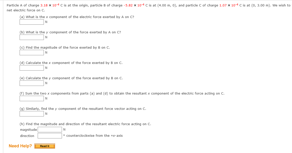 Particle A of charge 3.18 x 10-4 C is at the origin, particle B of charge -5.82 x 10-4 C is at (4.00 m, 0), and particle C of charge 1.07 x 10-4 C is at (0, 3.00 m). We wish to
net electric force on C.
(a) What is the x component of the electric force exerted by A on C?
(b) What is the y component of the force exerted by A on C?
(c) Find the magnitude of the force exerted by B on C.
(d) Calculate the x component of the force exerted by B on C.
N
(e) Calculate the y component of the force exerted by B on C.
N
(f) Sum the two x components from parts (a) and (d) to obtain the resultant x component of the electric force acting on C.
(g) Similarly, find the y component of the resultant force vector acting on C.
N
(h) Find the magnitude and direction of the resultant electric force acting on C.
magnitude
N
direction
° counterclockwise from the +x-axis
Need Help?
Read It
