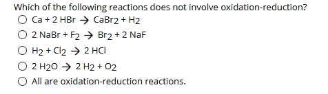 Which of the following reactions does not involve oxidation-reduction?
Ca +2 HBr → CaBr2 + H2
2 NaBr + F2 → Br2 + 2 NaF
H2 + Cl2 → 2 HCI
2 H20 → 2 H2 + 02
O All are oxidation-reduction reactions.
