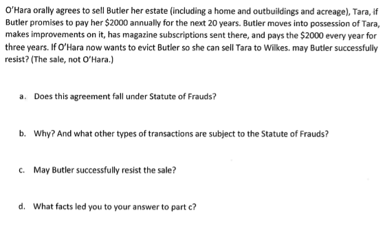 O'Hara oraly agrees to sell Butler her estate (including a home and outbuildings and acreage), Tara, if
Butler promises to pay her $2000 annually for the next 20 years. Butler moves into possession of Tara,
makes improvements on it, has magazine subscriptions sent there, and pays the $2000 every year for
three years. If O'Hara now wants to evict Butler so she can sell Tara to Wilkes. may Butler successfully
resist? (The sale, not O'Hara.)
a. Does this agreement fall under Statute of Frauds?
b. Why? And what other types of transactions are subject to the Statute of Frauds?
c. May Butler successfully resist the sale?
d. What facts led you to your answer to part c?
