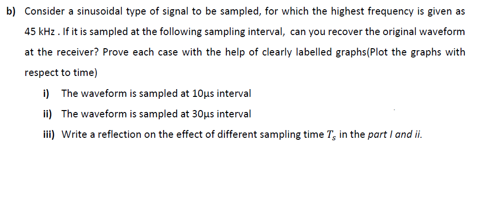 b) Consider a sinusoidal type of signal to be sampled, for which the highest frequency is given as
45 kHz . If it is sampled at the following sampling interval, can you recover the original waveform
at the receiver? Prove each case with the help of clearly labelled graphs(Plot the graphs with
respect to time)
i) The waveform is sampled at 10µs interval
ii) The waveform is sampled at 30µs interval
iii) Write a reflection on the effect of different sampling time T, in the part I and ii.
