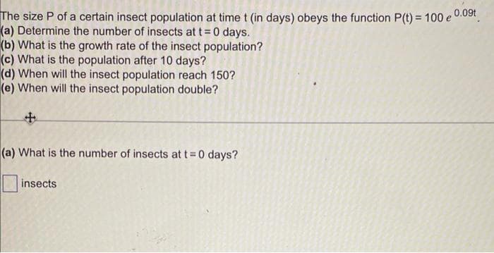 The size P of a certain insect population at time t (in days) obeys the function P(t) = 100 e 0.09t
(a) Determine the number of insects at t= 0 days.
(b) What is the growth rate of the insect population?
(c) What is the population after 10 days?
(d) When will the insect population reach 150?
(e) When will the insect population double?
(a) What is the number of insects at t 0 days?
insects

