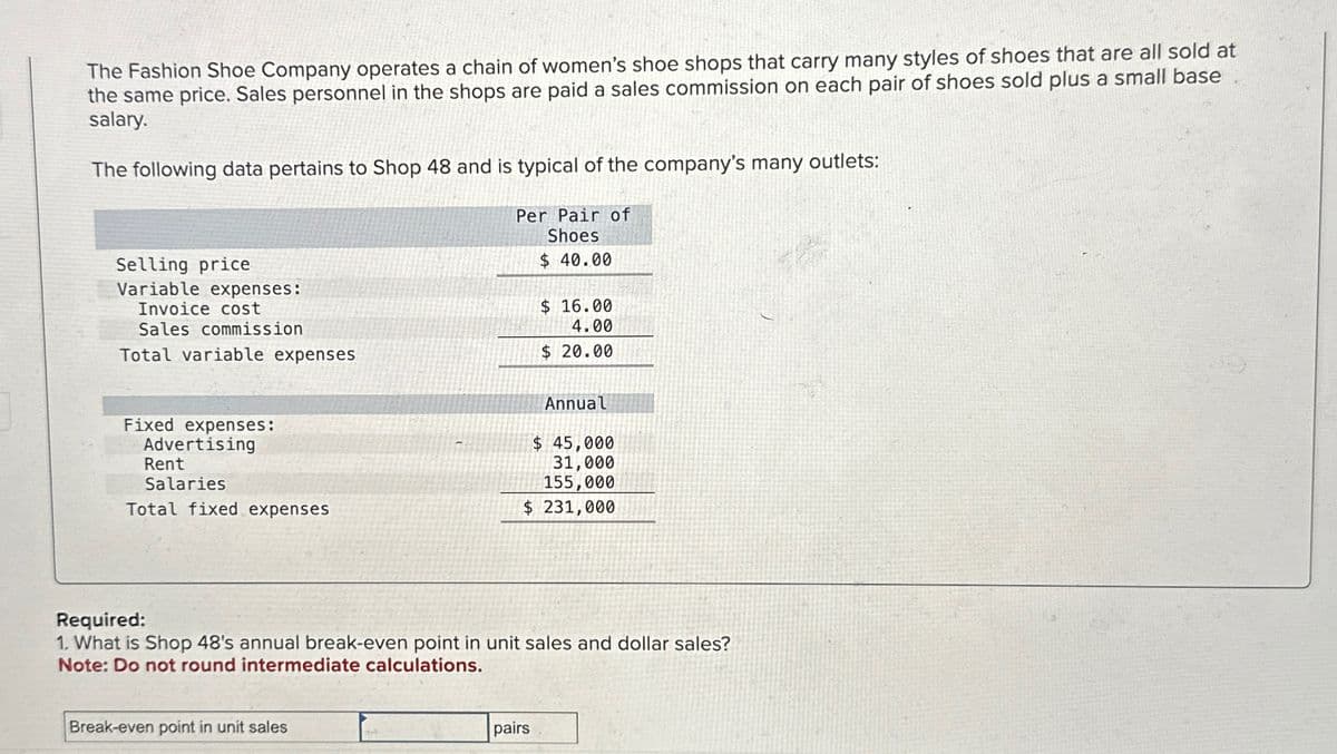 The Fashion Shoe Company operates a chain of women's shoe shops that carry many styles of shoes that are all sold at
the same price. Sales personnel in the shops are paid a sales commission on each pair of shoes sold plus a small base
salary.
The following data pertains to Shop 48 and is typical of the company's many outlets:
Selling price
Variable expenses:
Invoice cost
Sales commission
Total variable expenses
Per Pair of
Shoes
$ 40.00
$ 16.00
4.00
$ 20.00
Fixed expenses:
Advertising
Rent
Salaries
Annual
$ 45,000
31,000
155,000
Total fixed expenses
$ 231,000
Required:
1. What is Shop 48's annual break-even point in unit sales and dollar sales?
Note: Do not round intermediate calculations.
Break-even point in unit sales
pairs