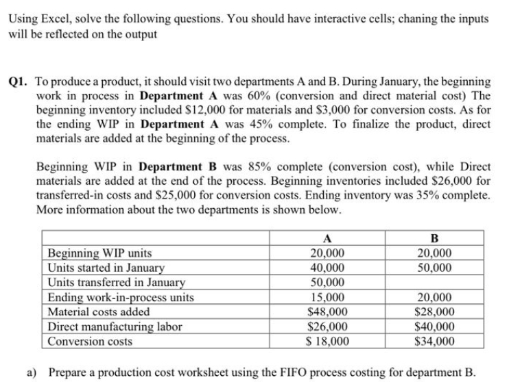 Using Excel, solve the following questions. You should have interactive cells; chaning the inputs
will be reflected on the output
Q1. To produce a product, it should visit two departments A and B. During January, the beginning
work in process in Department A was 60% (conversion and direct material cost) The
beginning inventory included $12,000 for materials and $3,000 for conversion costs. As for
the ending WIP in Department A was 45% complete. To finalize the product, direct
materials are added at the beginning of the process.
Beginning WIP in Department B was 85% complete (conversion cost), while Direct
materials are added at the end of the process. Beginning inventories included $26,000 for
transferred-in costs and $25,000 for conversion costs. Ending inventory was 35% complete.
More information about the two departments is shown below.
Beginning WIP units
B
A
20,000
20,000
Units started in January
40,000
50,000
Units transferred in January
50,000
Ending work-in-process units
15,000
20,000
Material costs added
$48,000
$28,000
Direct manufacturing labor
$26,000
$40,000
Conversion costs
$ 18,000
$34,000
a) Prepare a production cost worksheet using the FIFO process costing for department B.