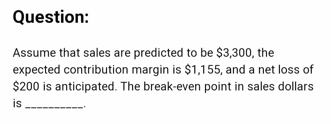 Question:
Assume that sales are predicted to be $3,300, the
expected contribution margin is $1,155, and a net loss of
$200 is anticipated. The break-even point in sales dollars
is
