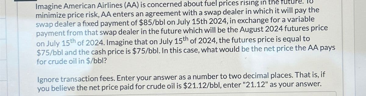 Imagine American Airlines (AA) is concerned about fuel prices rising in the
minimize price risk, AA enters an agreement with a swap dealer in which it will pay the
swap dealer a fixed payment of $85/bbl on July 15th 2024, in exchange for a variable
payment from that swap dealer in the future which will be the August 2024 futures price
on July 15th of 2024. Imagine that on July 15th of 2024, the futures price is equal to
$75/bbl and the cash price is $75/bbl. In this case, what would be the net price the AA pays
for crude oil in $/bbl?
Ignore transaction fees. Enter your answer as a number to two decimal places. That is, if
you believe the net price paid for crude oil is $21.12/bbl, enter "21.12" as your answer.