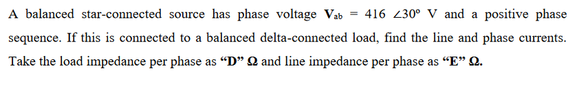 A balanced star-connected source has phase voltage Vab = 416 230° V and a positive phase
sequence. If this is connected to a balanced delta-connected load, find the line and phase currents.
Take the load impedance per phase as "D" Q and line impedance per phase as "“E" Q.

