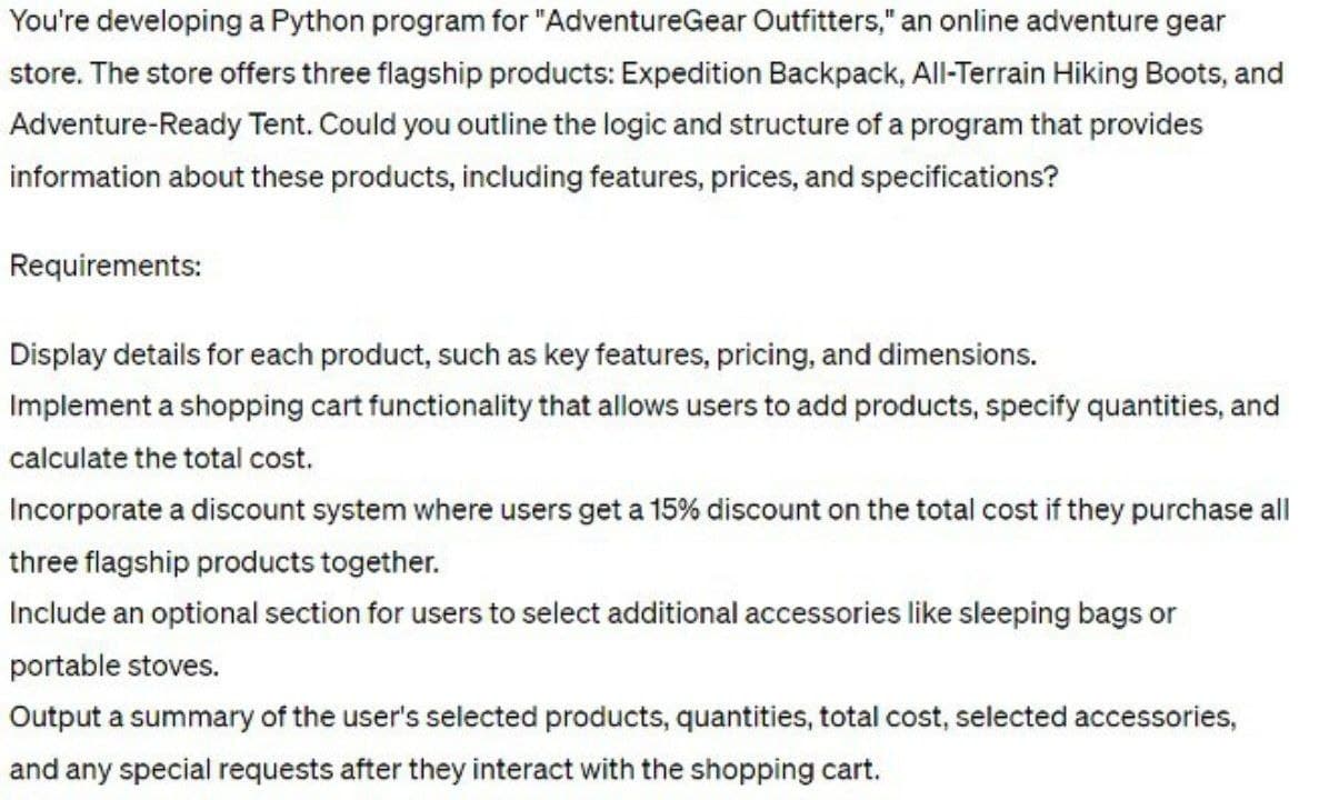 You're developing a Python program for "AdventureGear Outfitters," an online adventure gear
store. The store offers three flagship products: Expedition Backpack, All-Terrain Hiking Boots, and
Adventure-Ready Tent. Could you outline the logic and structure of a program that provides
information about these products, including features, prices, and specifications?
Requirements:
Display details for each product, such as key features, pricing, and dimensions.
Implement a shopping cart functionality that allows users to add products, specify quantities, and
calculate the total cost.
Incorporate a discount system where users get a 15% discount on the total cost if they purchase all
three flagship products together.
Include an optional section for users to select additional accessories like sleeping bags or
portable stoves.
Output a summary of the user's selected products, quantities, total cost, selected accessories,
and any special requests after they interact with the shopping cart.