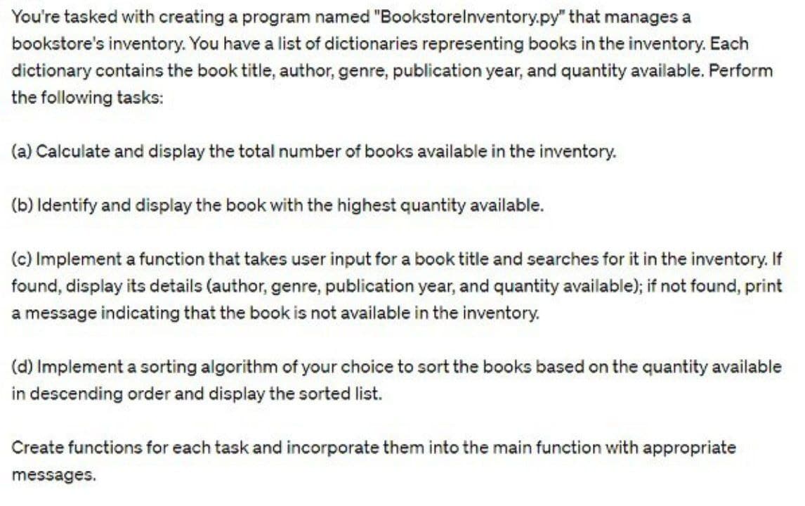 You're tasked with creating a program named "BookstoreInventory.py" that manages a
bookstore's inventory. You have a list of dictionaries representing books in the inventory. Each
dictionary contains the book title, author, genre, publication year, and quantity available. Perform
the following tasks:
(a) Calculate and display the total number of books available in the inventory.
(b) Identify and display the book with the highest quantity available.
(c) Implement a function that takes user input for a book title and searches for it in the inventory. If
found, display its details (author, genre, publication year, and quantity available); if not found, print
a message indicating that the book is not available in the inventory.
(d) Implement a sorting algorithm of your choice to sort the books based on the quantity available
in descending order and display the sorted list.
Create functions for each task and incorporate them into the main function with appropriate
messages.