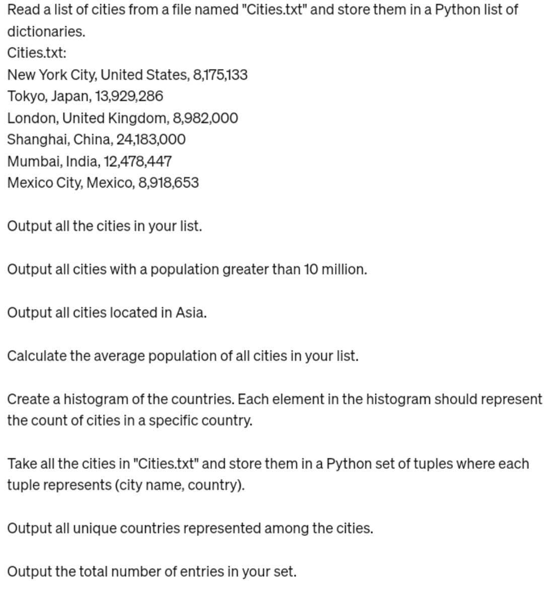 Read a list of cities from a file named "Cities.txt" and store them in a Python list of
dictionaries.
Cities.txt:
New York City, United States, 8,175,133
Tokyo, Japan, 13,929,286
London, United Kingdom, 8,982,000
Shanghai, China, 24,183,000
Mumbai, India, 12,478,447
Mexico City, Mexico, 8,918,653
Output all the cities in your list.
Output all cities with a population greater than 10 million.
Output all cities located in Asia.
Calculate the average population of all cities in your list.
Create a histogram of the countries. Each element in the histogram should represent
the count of cities in a specific country.
Take all the cities in "Cities.txt" and store them in a Python set of tuples where each
tuple represents (city name, country).
Output all unique countries represented among the cities.
Output the total number of entries in your set.