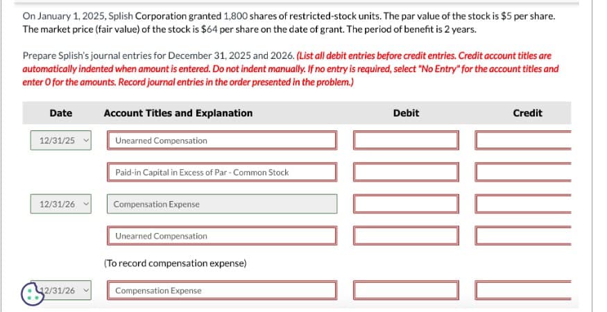 On January 1, 2025, Splish Corporation granted 1,800 shares of restricted-stock units. The par value of the stock is $5 per share.
The market price (fair value) of the stock is $64 per share on the date of grant. The period of benefit is 2 years.
Prepare Splish's journal entries for December 31, 2025 and 2026. (List all debit entries before credit entries. Credit account titles are
automatically indented when amount is entered. Do not indent manually. If no entry is required, select "No Entry" for the account titles and
enter o for the amounts. Record journal entries in the order presented in the problem.)
Date
12/31/25
12/31/26
2/31/26
Account Titles and Explanation
Unearned Compensation
Paid-in Capital in Excess of Par-Common Stock
Compensation Expense
Unearned Compensation
(To record compensation expense)
Compensation Expense
Debit
0000
Credit