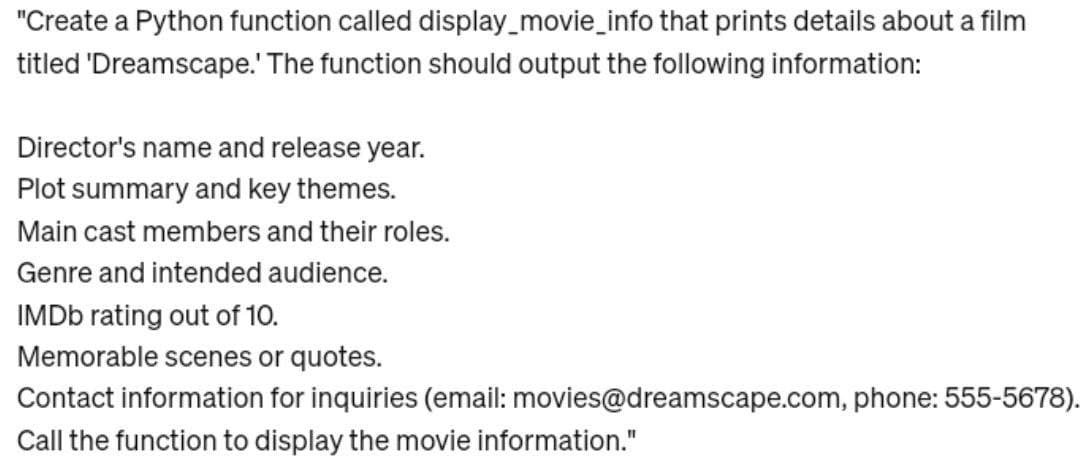 "Create a Python function called display_movie_info that prints details about a film
titled 'Dreamscape.' The function should output the following information:
Director's name and release year.
Plot summary and key themes.
Main cast members and their roles.
Genre and intended audience.
IMDb rating out of 10.
Memorable scenes or quotes.
Contact information for inquiries (email: movies@dreamscape.com, phone: 555-5678).
Call the function to display the movie information."